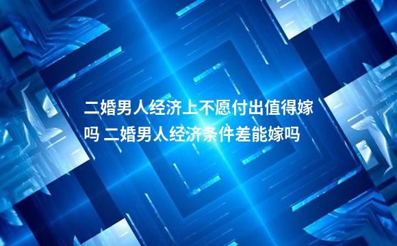 二婚男人经济上不愿付出值得嫁吗 二婚男人经济条件差能嫁吗